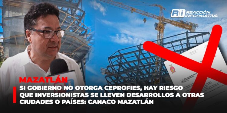 Si Gobierno no otorga CEPROFIES, hay riesgo que inversionistas se lleven desarrollos a otras ciudades o países: Canaco Mazatlán