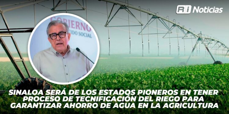 Sinaloa será de los estados pioneros en tener proceso de tecnificación del riego para garantizar ahorro de agua en la agricultura